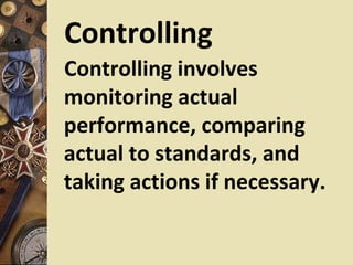 Controlling
Controlling involves
monitoring actual
performance, comparing
actual to standards, and
taking actions if necessary.
 