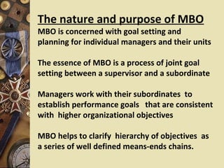 The nature and purpose of MBO
MBO is concerned with goal setting and
planning for individual managers and their units

The essence of MBO is a process of joint goal
setting between a supervisor and a subordinate

Managers work with their subordinates to
establish performance goals that are consistent
with higher organizational objectives

MBO helps to clarify hierarchy of objectives as
a series of well defined means-ends chains.
 