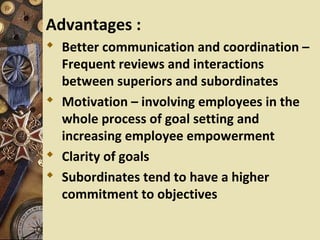 Advantages :
 Better communication and coordination –
  Frequent reviews and interactions
  between superiors and subordinates
 Motivation – involving employees in the
  whole process of goal setting and
  increasing employee empowerment
 Clarity of goals
 Subordinates tend to have a higher
  commitment to objectives
 