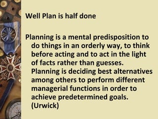 Well Plan is half done

Planning is a mental predisposition to
  do things in an orderly way, to think
  before acting and to act in the light
  of facts rather than guesses.
  Planning is deciding best alternatives
  among others to perform different
  managerial functions in order to
  achieve predetermined goals.
  (Urwick)
 