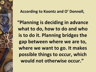 According to Koontz and O’ Donnell,

“Planning is deciding in advance
what to do, how to do and who
 is to do it. Planning bridges the
 gap between where we are to,
 where we want to go. It makes
 possible things to occur, which
  would not otherwise occur.”
 