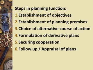 Steps in planning function:
1.Establishment of objectives
2.Establishment of planning premises
3.Choice of alternative course of action
4.Formulation of derivative plans
5.Securing cooperation
6.Follow up / Appraisal of plans
 