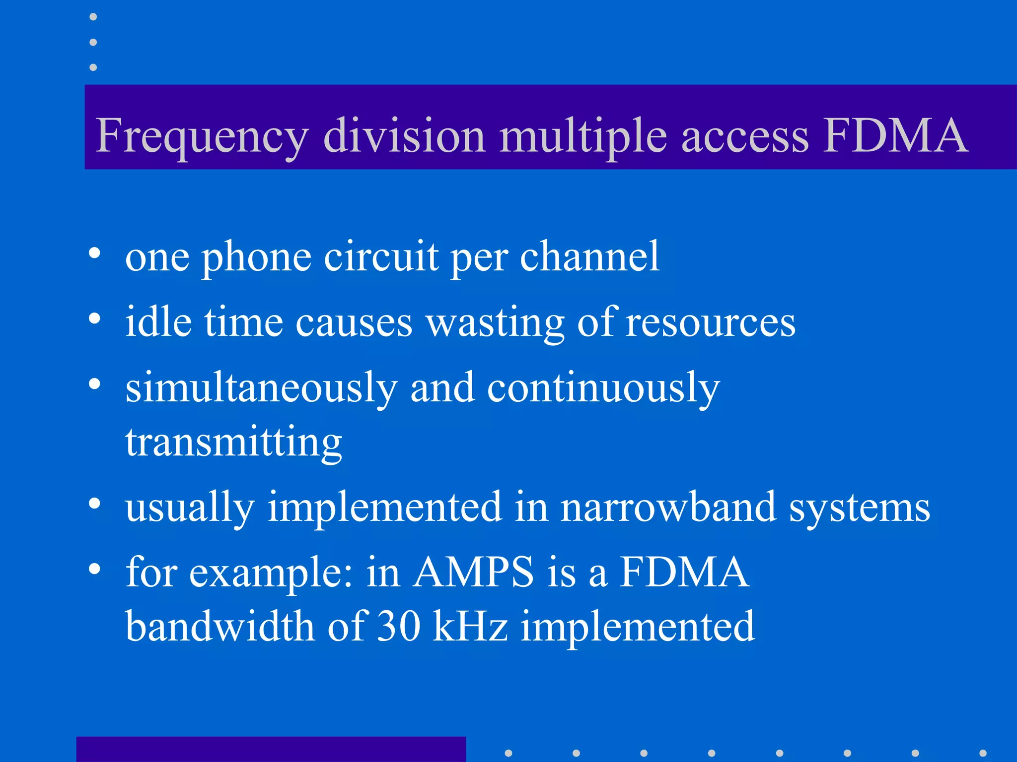 Frequency division multiple access FDMA
• one phone circuit per channel
• idle time causes wasting of resources
• simultaneously and continuously
transmitting
• usually implemented in narrowband systems
• for example: in AMPS is a FDMA
bandwidth of 30 kHz implemented
 