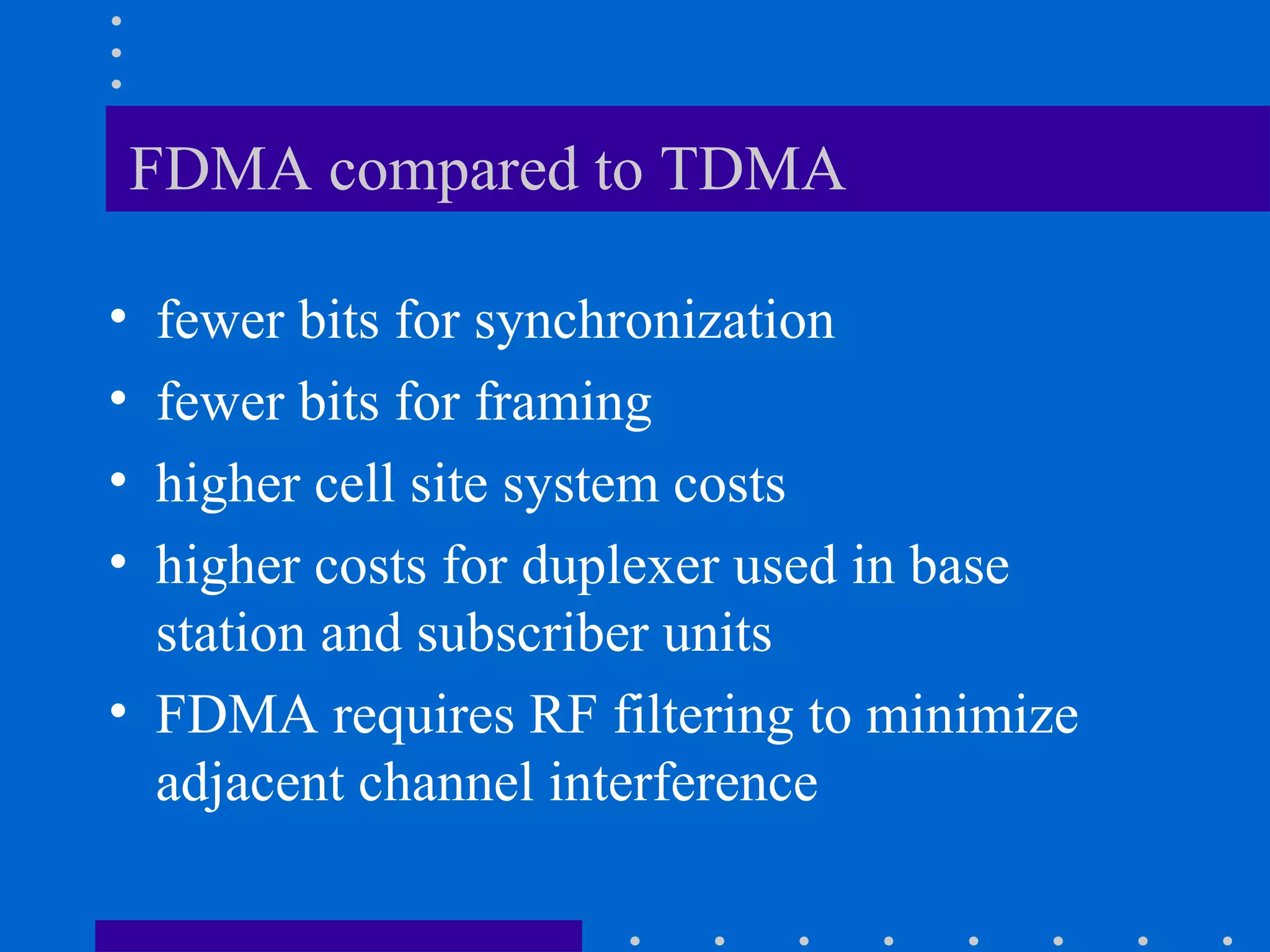 FDMA compared to TDMA
• fewer bits for synchronization
• fewer bits for framing
• higher cell site system costs
• higher costs for duplexer used in base
station and subscriber units
• FDMA requires RF filtering to minimize
adjacent channel interference
 