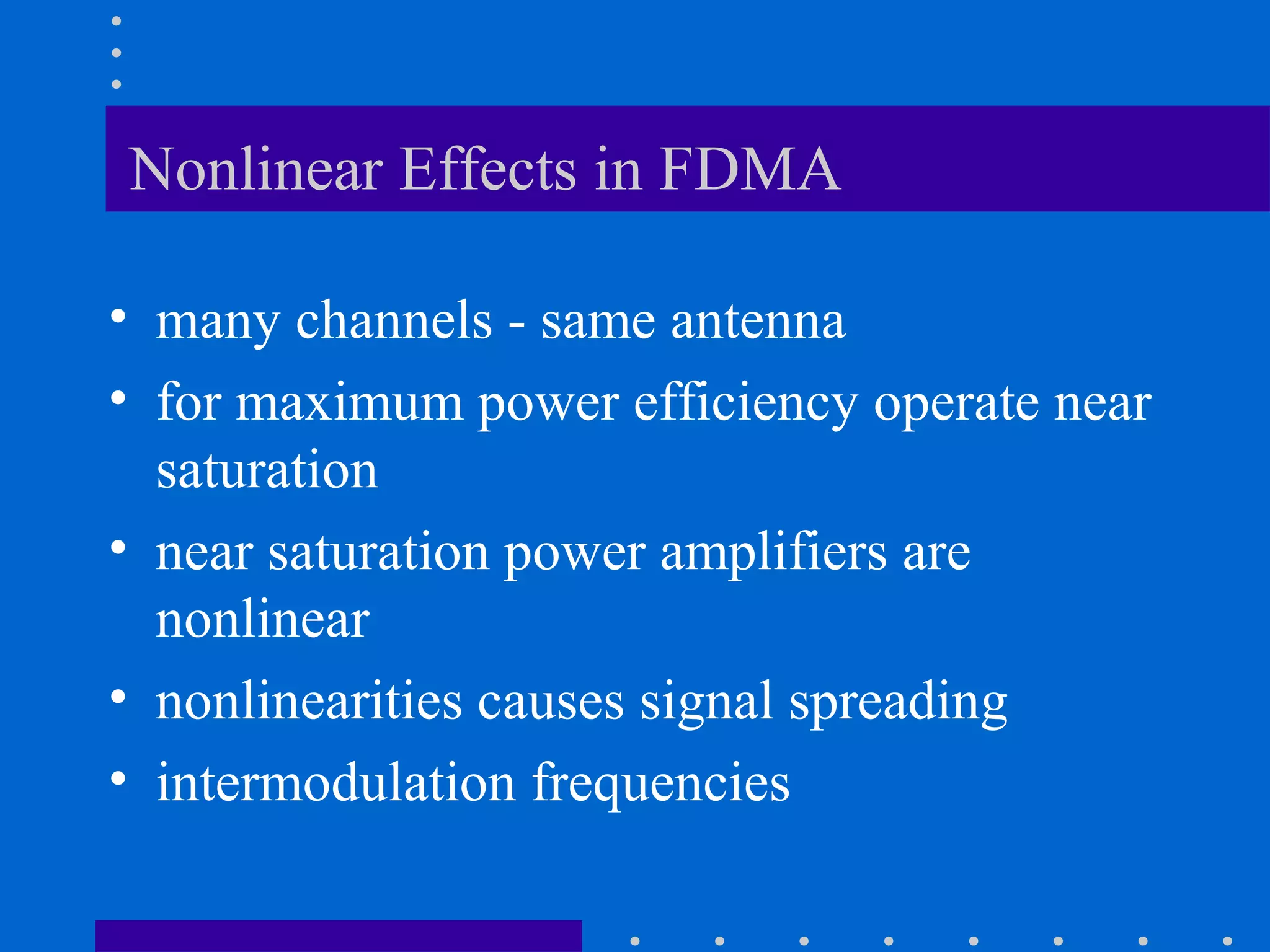Nonlinear Effects in FDMA
• many channels - same antenna
• for maximum power efficiency operate near
saturation
• near saturation power amplifiers are
nonlinear
• nonlinearities causes signal spreading
• intermodulation frequencies
 