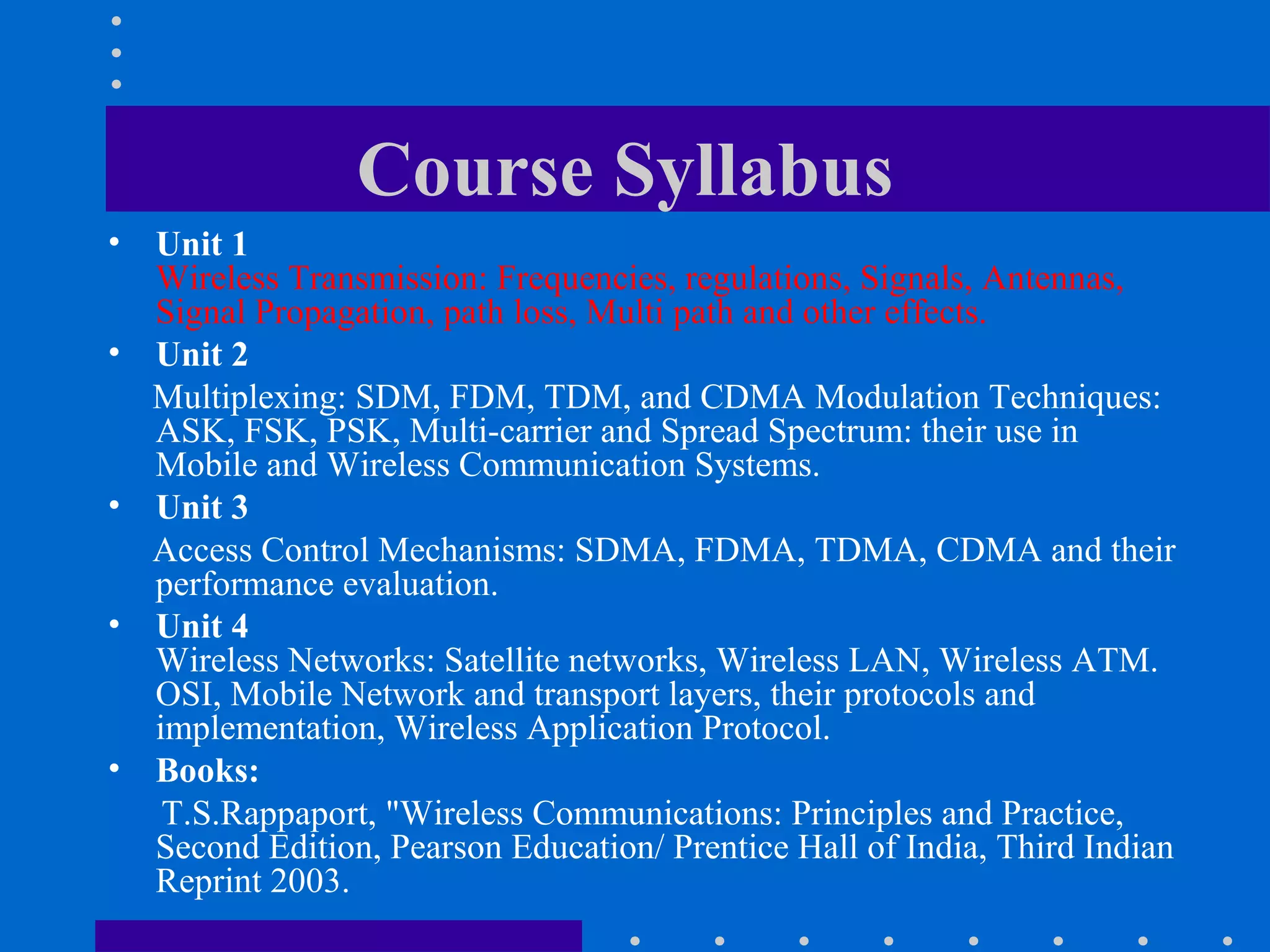 Course Syllabus
• Unit 1
Wireless Transmission: Frequencies, regulations, Signals, Antennas,
Signal Propagation, path loss, Multi path and other effects.
• Unit 2
Multiplexing: SDM, FDM, TDM, and CDMA Modulation Techniques:
ASK, FSK, PSK, Multi-carrier and Spread Spectrum: their use in
Mobile and Wireless Communication Systems.
• Unit 3
Access Control Mechanisms: SDMA, FDMA, TDMA, CDMA and their
performance evaluation.
• Unit 4
Wireless Networks: Satellite networks, Wireless LAN, Wireless ATM.
OSI, Mobile Network and transport layers, their protocols and
implementation, Wireless Application Protocol.
• Books:
T.S.Rappaport, "Wireless Communications: Principles and Practice,
Second Edition, Pearson Education/ Prentice Hall of India, Third Indian
Reprint 2003.
 