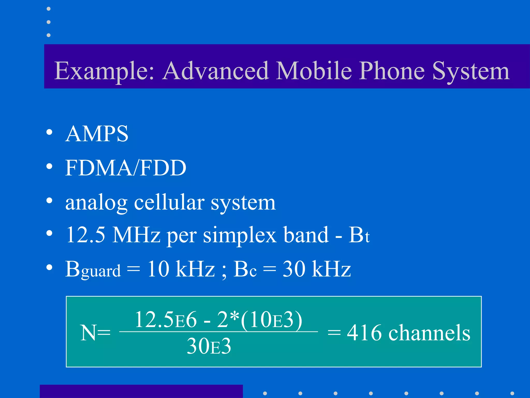 Example: Advanced Mobile Phone System
• AMPS
• FDMA/FDD
• analog cellular system
• 12.5 MHz per simplex band - Bt
• Bguard = 10 kHz ; Bc = 30 kHz
N=
12.5E6 - 2*(10E3)
30E3
= 416 channels
 