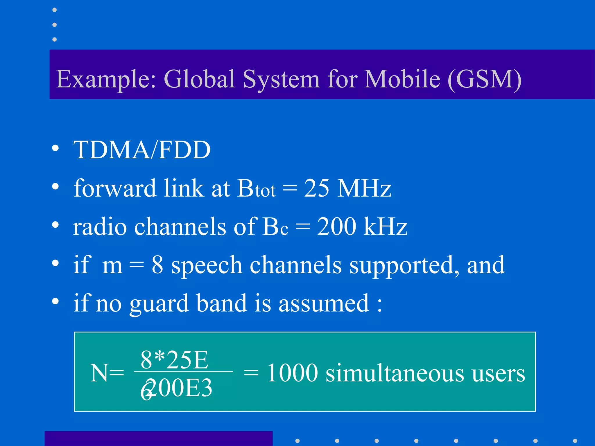 Example: Global System for Mobile (GSM)
• TDMA/FDD
• forward link at Btot = 25 MHz
• radio channels of Bc = 200 kHz
• if m = 8 speech channels supported, and
• if no guard band is assumed :
N= 8*25E
6200E3
= 1000 simultaneous users
 