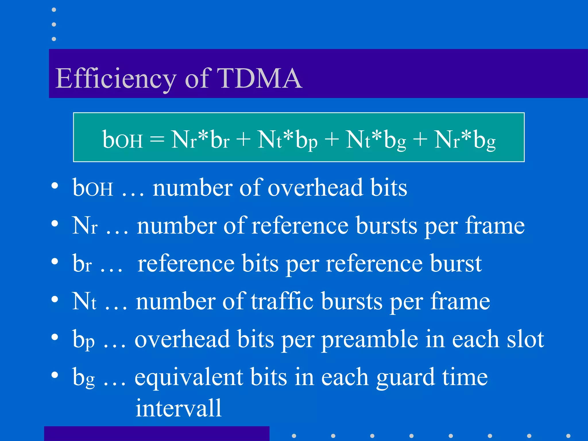 Efficiency of TDMA
• bOH … number of overhead bits
• Nr … number of reference bursts per frame
• br … reference bits per reference burst
• Nt … number of traffic bursts per frame
• bp … overhead bits per preamble in each slot
• bg … equivalent bits in each guard time
intervall
bOH = Nr*br + Nt*bp + Nt*bg + Nr*bg
 