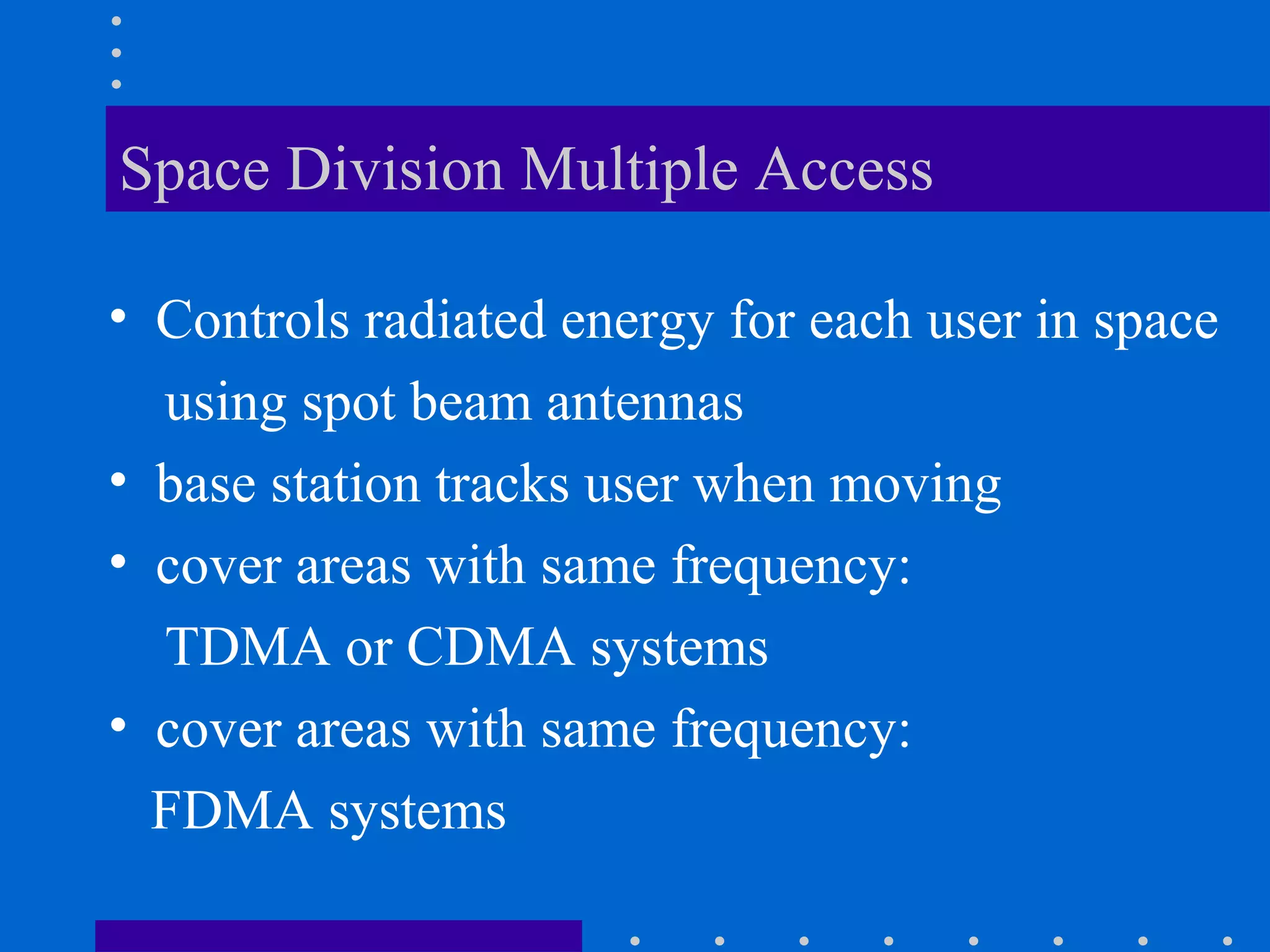 Space Division Multiple Access
• Controls radiated energy for each user in space
using spot beam antennas
• base station tracks user when moving
• cover areas with same frequency:
TDMA or CDMA systems
• cover areas with same frequency:
FDMA systems
 