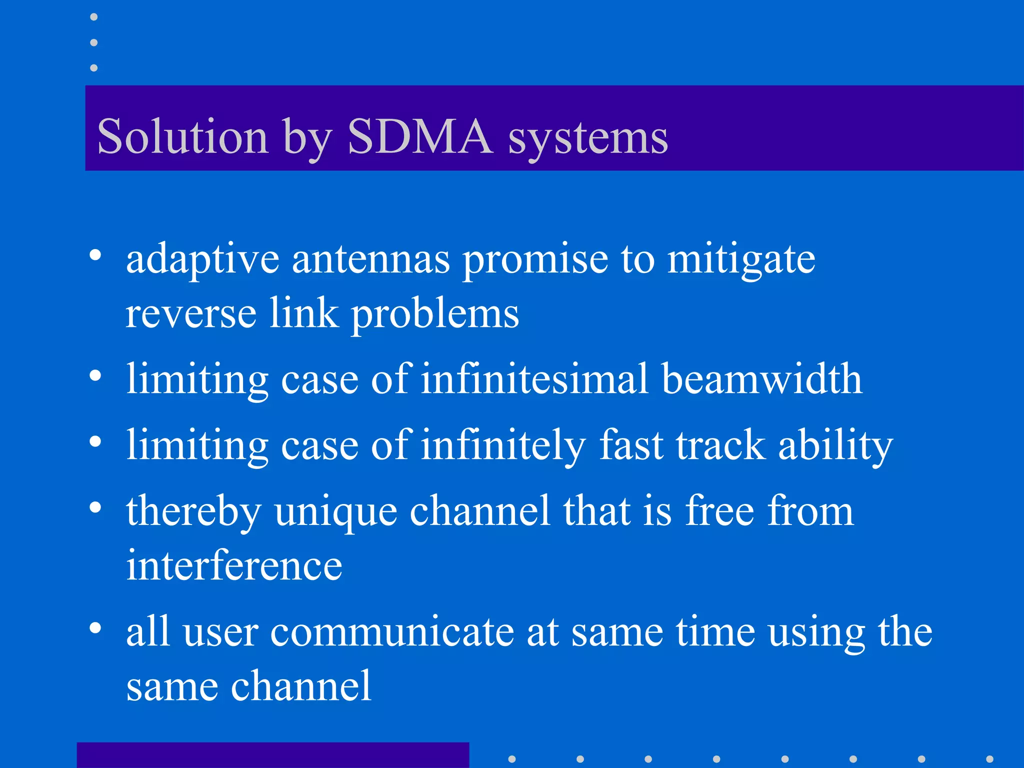 Solution by SDMA systems
• adaptive antennas promise to mitigate
reverse link problems
• limiting case of infinitesimal beamwidth
• limiting case of infinitely fast track ability
• thereby unique channel that is free from
interference
• all user communicate at same time using the
same channel
 