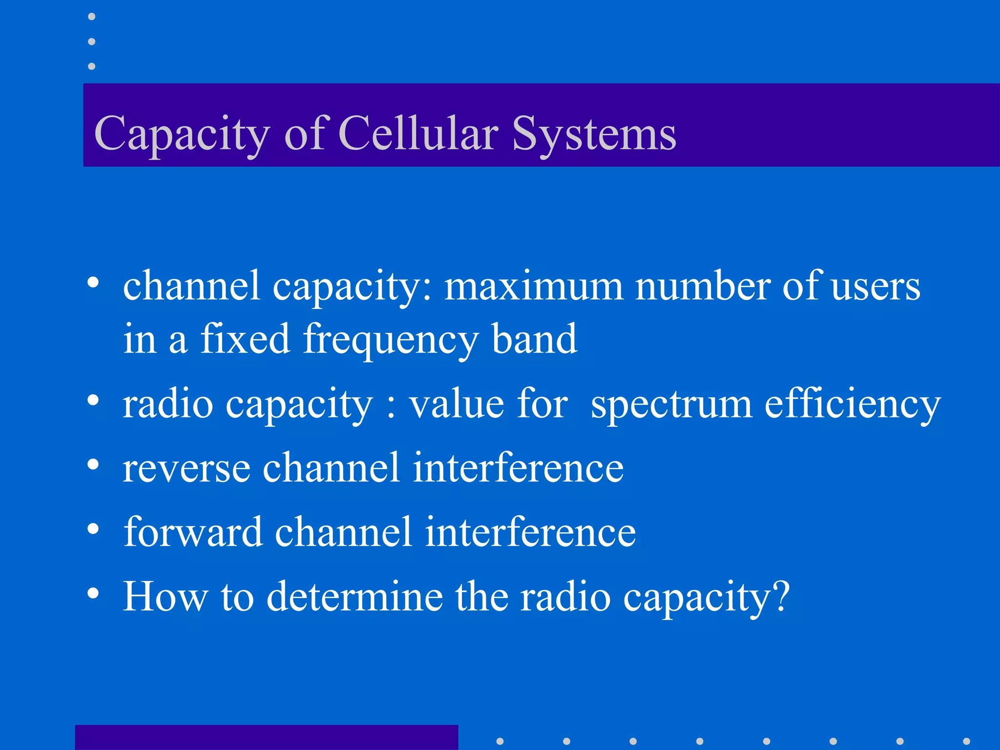 Capacity of Cellular Systems
• channel capacity: maximum number of users
in a fixed frequency band
• radio capacity : value for spectrum efficiency
• reverse channel interference
• forward channel interference
• How to determine the radio capacity?
 