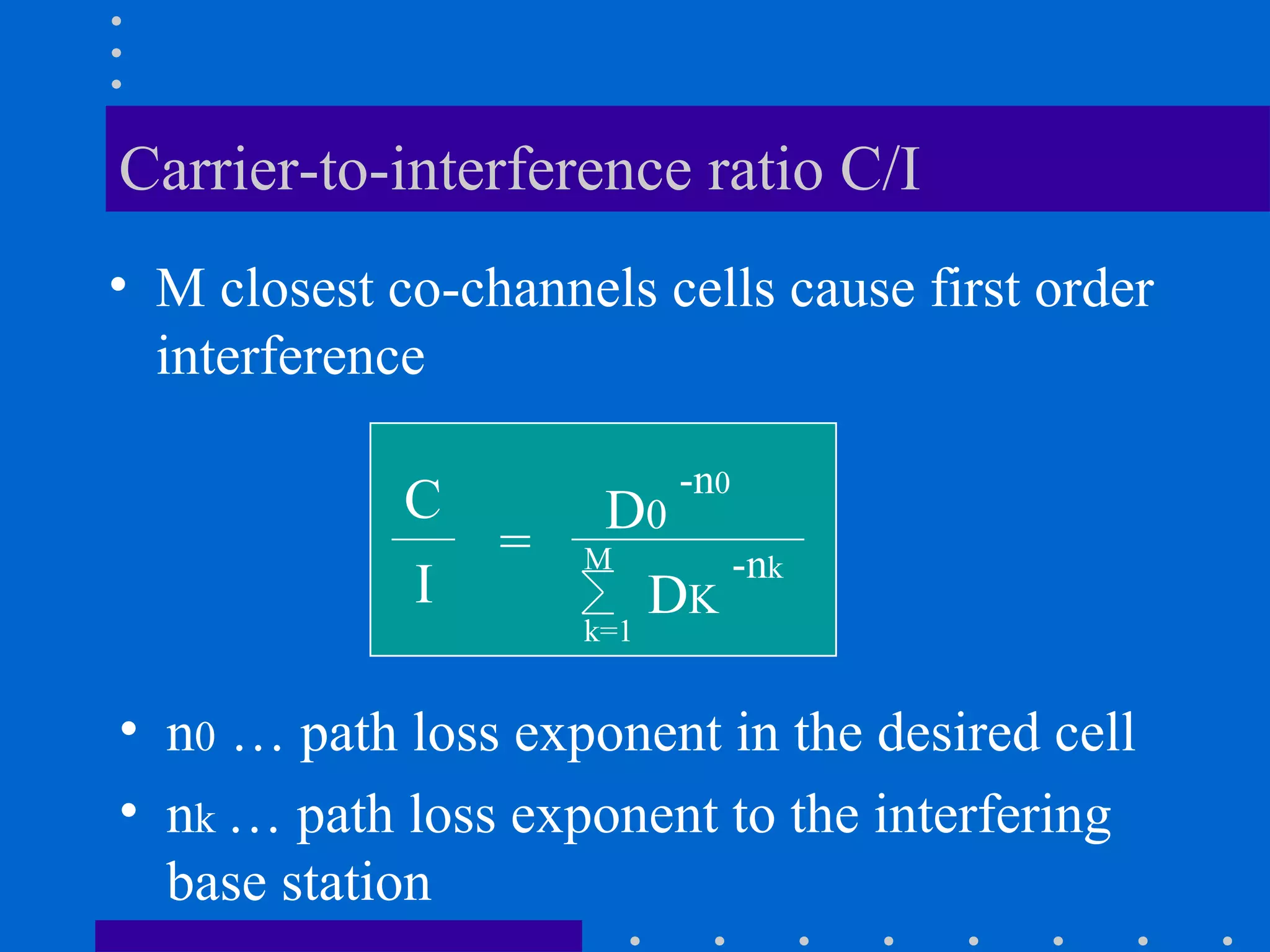 Carrier-to-interference ratio C/I
• M closest co-channels cells cause first order
interference
C
=
I
D0
-n0
M
k=1
DK
-nk
• n0 … path loss exponent in the desired cell
• nk … path loss exponent to the interfering
base station
 
