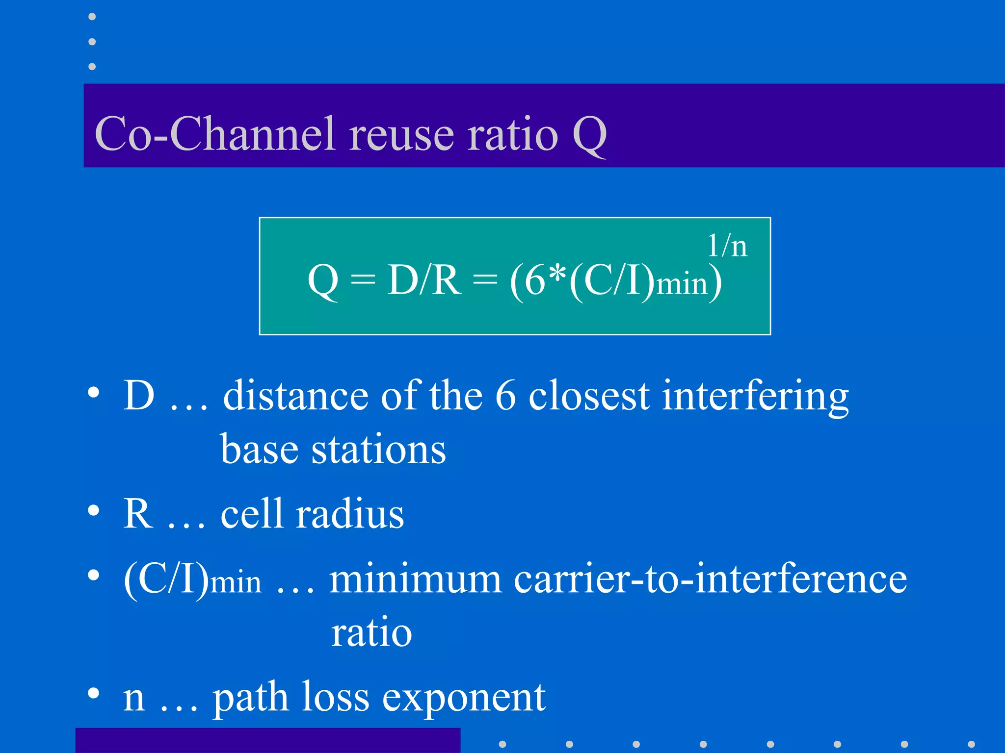 Co-Channel reuse ratio Q
• D … distance of the 6 closest interfering
base stations
• R … cell radius
• (C/I)min … minimum carrier-to-interference
ratio
• n … path loss exponent
Q = D/R = (6*(C/I)min)
1/n
 