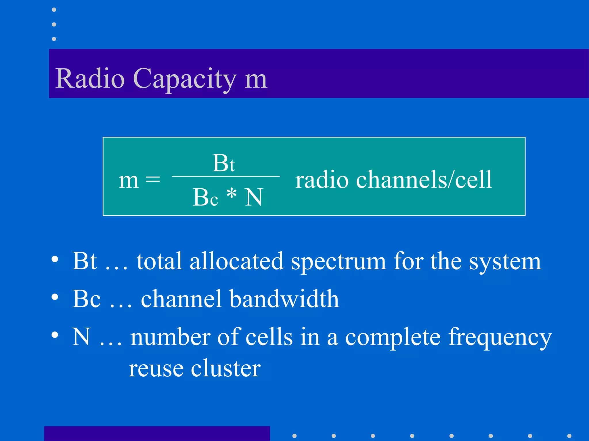 Radio Capacity m
• Bt … total allocated spectrum for the system
• Bc … channel bandwidth
• N … number of cells in a complete frequency
reuse cluster
m =
Bt
Bc * N
radio channels/cell
 