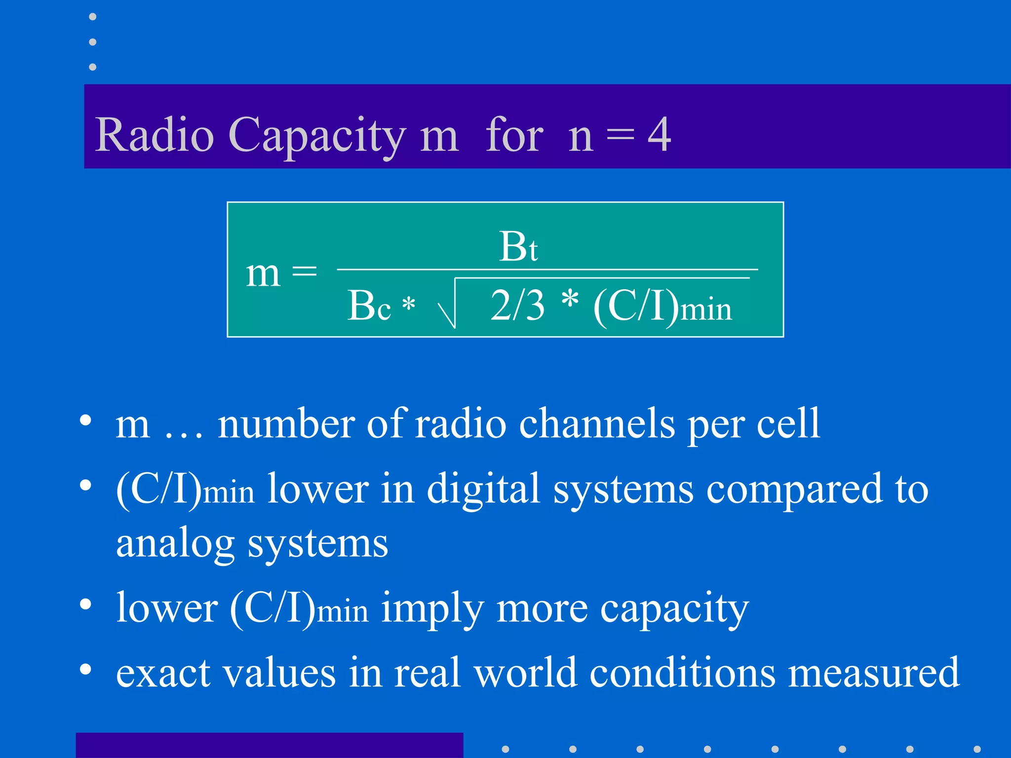 Radio Capacity m for n = 4
• m … number of radio channels per cell
• (C/I)min lower in digital systems compared to
analog systems
• lower (C/I)min imply more capacity
• exact values in real world conditions measured
m =
Bt
Bc * 2/3 * (C/I)min
 