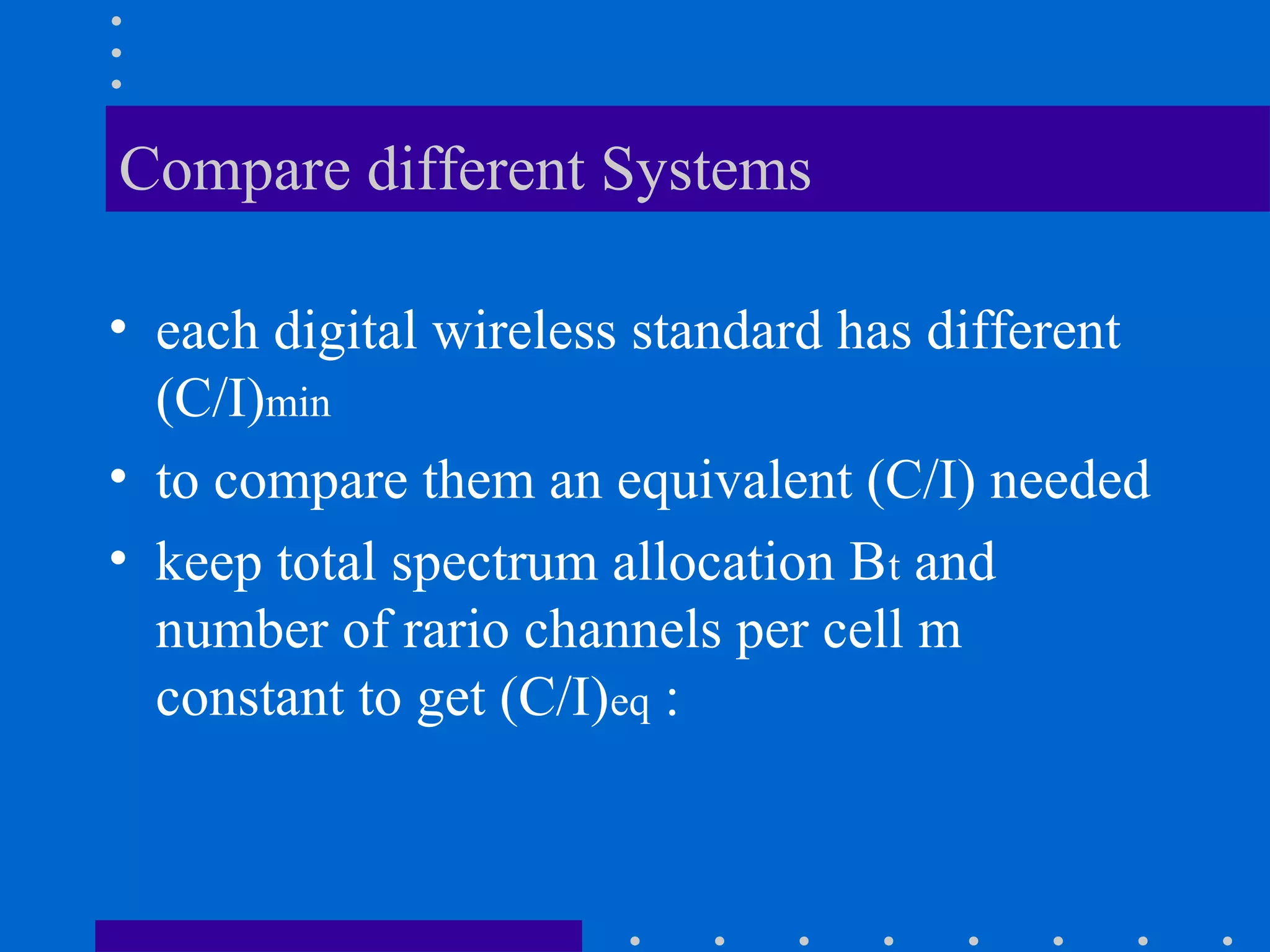 Compare different Systems
• each digital wireless standard has different
(C/I)min
• to compare them an equivalent (C/I) needed
• keep total spectrum allocation Bt and
number of rario channels per cell m
constant to get (C/I)eq :
 