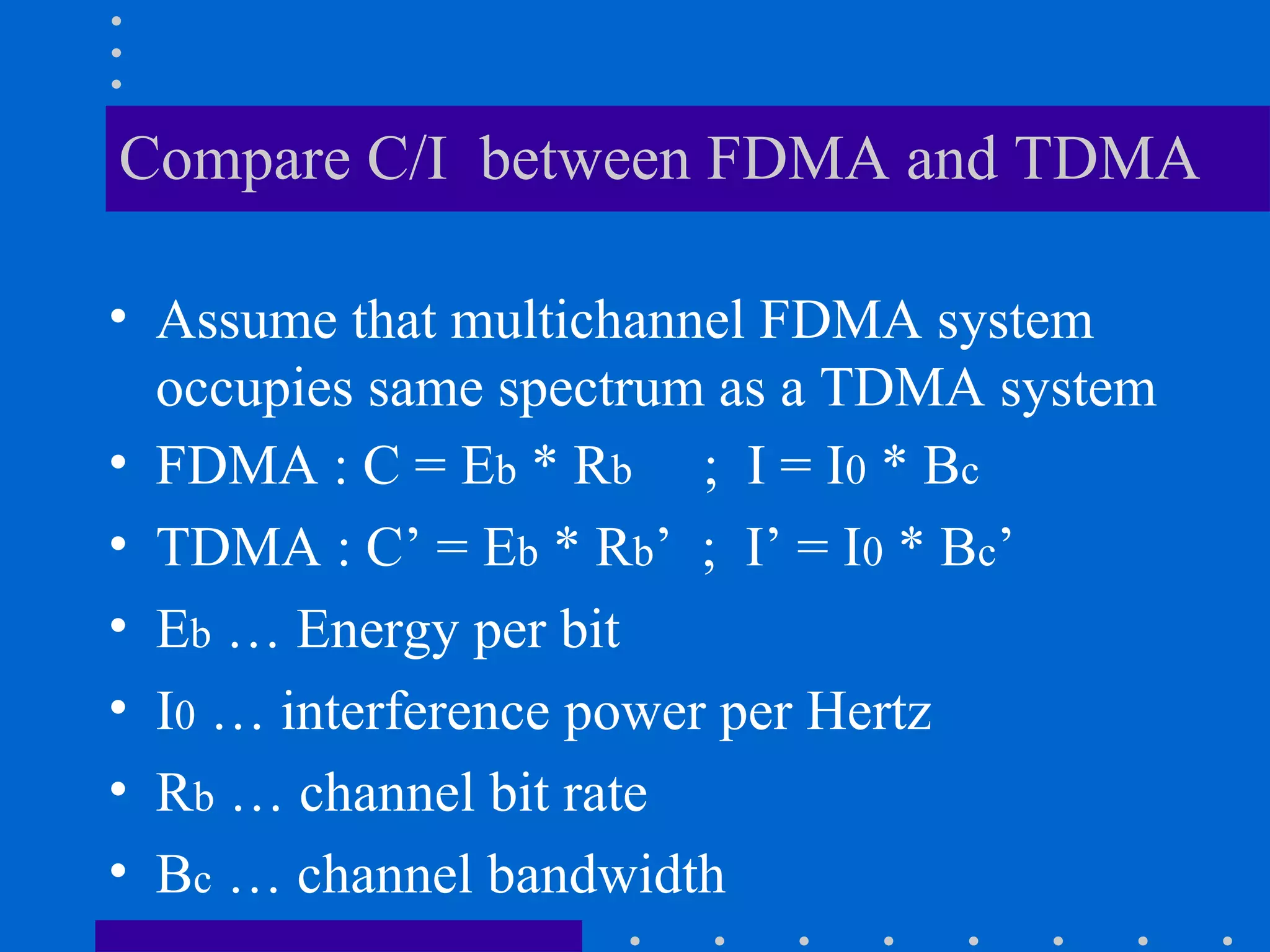 Compare C/I between FDMA and TDMA
• Assume that multichannel FDMA system
occupies same spectrum as a TDMA system
• FDMA : C = Eb * Rb ; I = I0 * Bc
• TDMA : C’ = Eb * Rb’ ; I’ = I0 * Bc’
• Eb … Energy per bit
• I0 … interference power per Hertz
• Rb … channel bit rate
• Bc … channel bandwidth
 