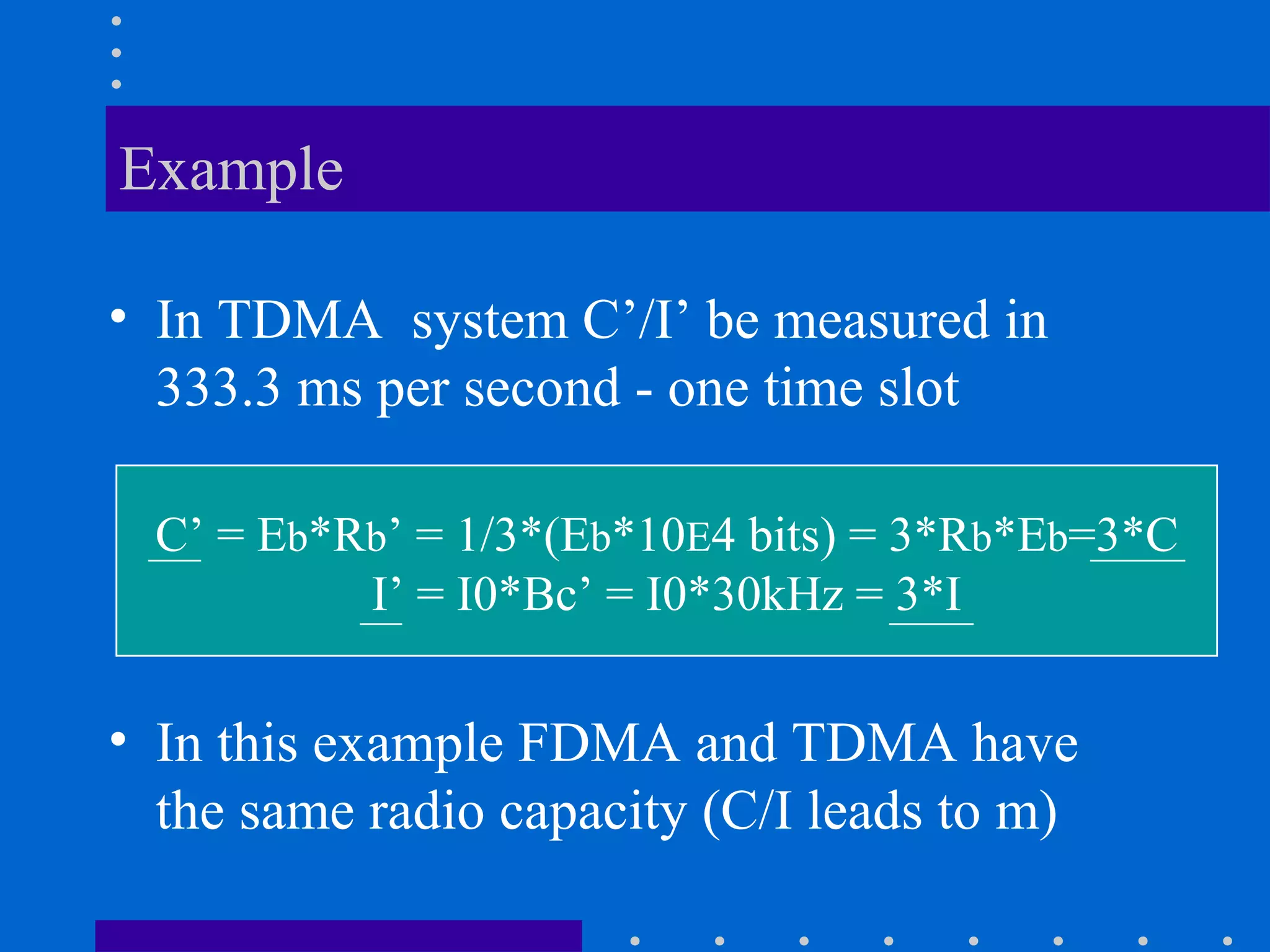 Example
• In TDMA system C’/I’ be measured in
333.3 ms per second - one time slot
C’ = Eb*Rb’ = 1/3*(Eb*10E4 bits) = 3*Rb*Eb=3*C
I’ = I0*Bc’ = I0*30kHz = 3*I
• In this example FDMA and TDMA have
the same radio capacity (C/I leads to m)
 