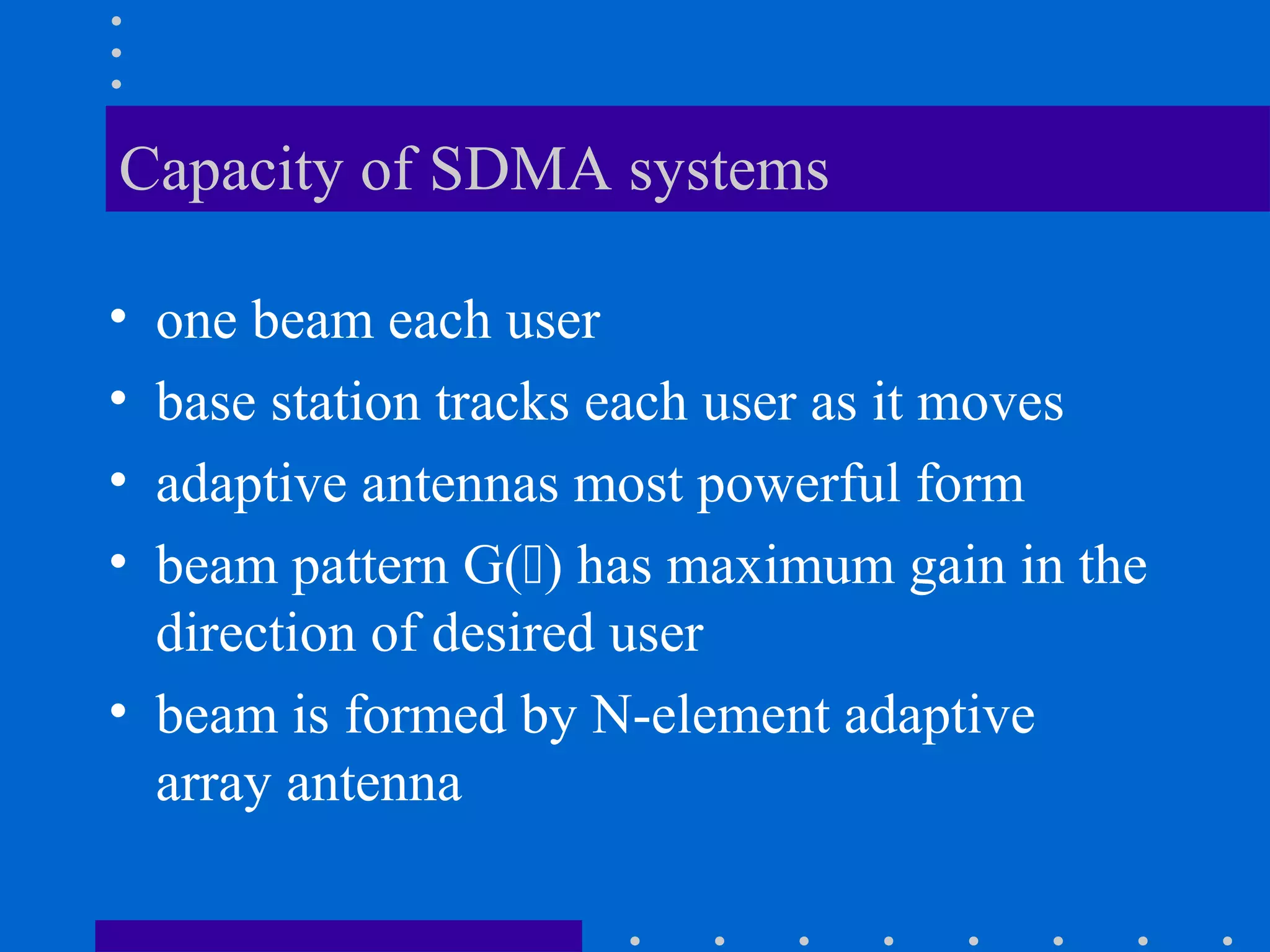 Capacity of SDMA systems
• one beam each user
• base station tracks each user as it moves
• adaptive antennas most powerful form
• beam pattern G() has maximum gain in the
direction of desired user
• beam is formed by N-element adaptive
array antenna
 