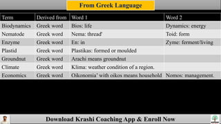 Download Krashi Coaching App & Enroll Now
Term Derived from Word 1 Word 2
Biodynamics Greek word Bios: life Dynamics: energy
Nematode Greek word Nema: thread' Toid: form
Enzyme Greek word En: in Zyme: ferment/living
Plastid Greek word Plastikas: formed or moulded
Groundnut Greek word Arachi means groundnut
Climate Greek word Klima: weather condition of a region.
Economics Greek word Oikonomia’ with oikos means household Nomos: management.
Derived from Greek languages
From Greek Language
 