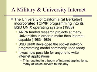 A Military & University Internet
 The University of California (at Berkeley)
incorporated TCP/IP programming into its
BSD...