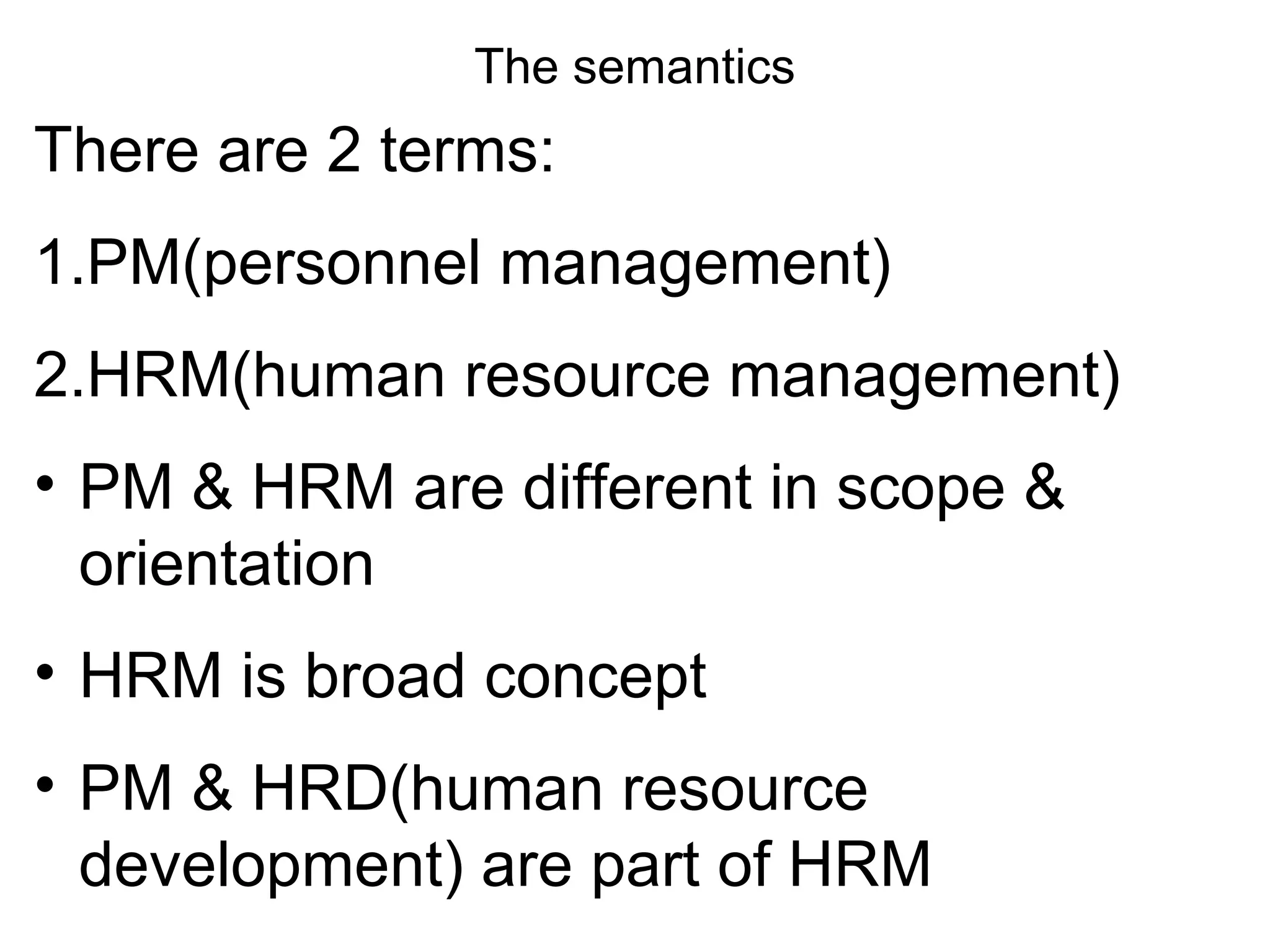 The semantics
There are 2 terms:
1.PM(personnel management)
2.HRM(human resource management)
• PM & HRM are different in scope &
orientation
• HRM is broad concept
• PM & HRD(human resource
development) are part of HRM
 