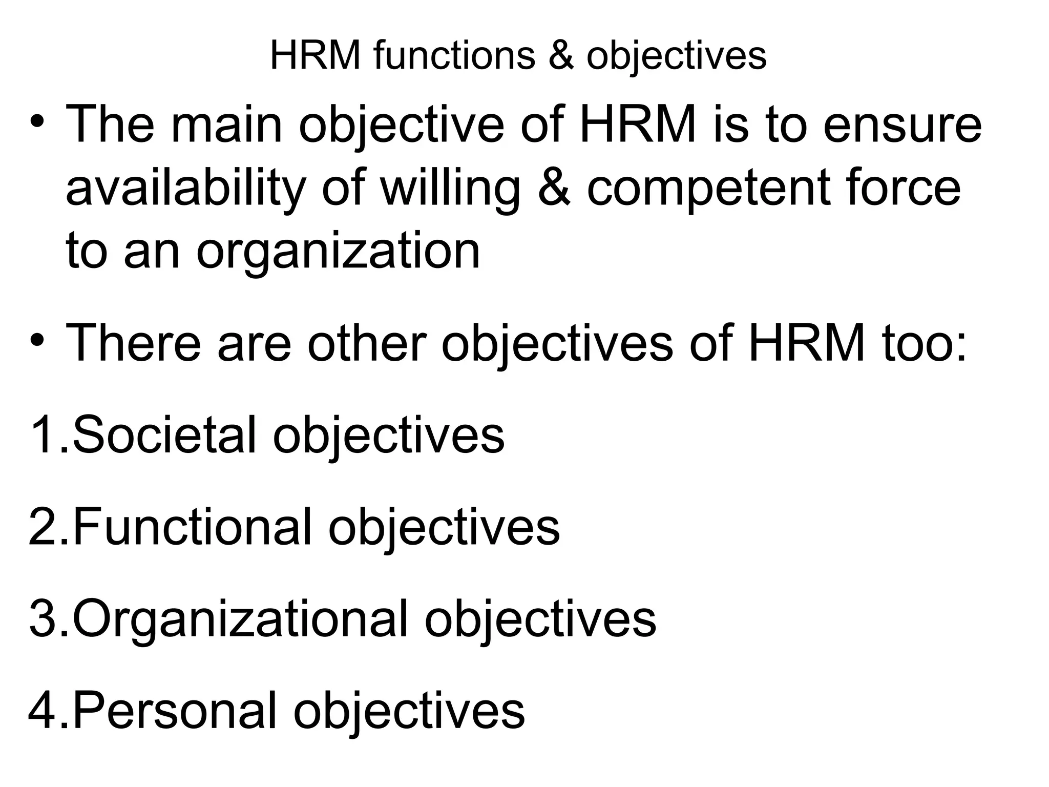HRM functions & objectives
• The main objective of HRM is to ensure
availability of willing & competent force
to an organization
• There are other objectives of HRM too:
1.Societal objectives
2.Functional objectives
3.Organizational objectives
4.Personal objectives
 