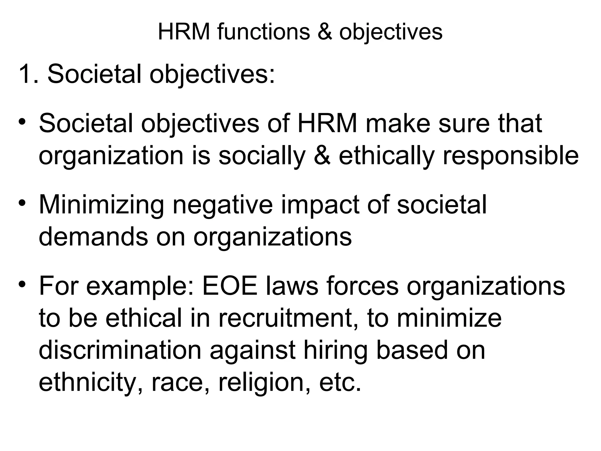 HRM functions & objectives
1. Societal objectives:
• Societal objectives of HRM make sure that
organization is socially & ethically responsible
• Minimizing negative impact of societal
demands on organizations
• For example: EOE laws forces organizations
to be ethical in recruitment, to minimize
discrimination against hiring based on
ethnicity, race, religion, etc.
 