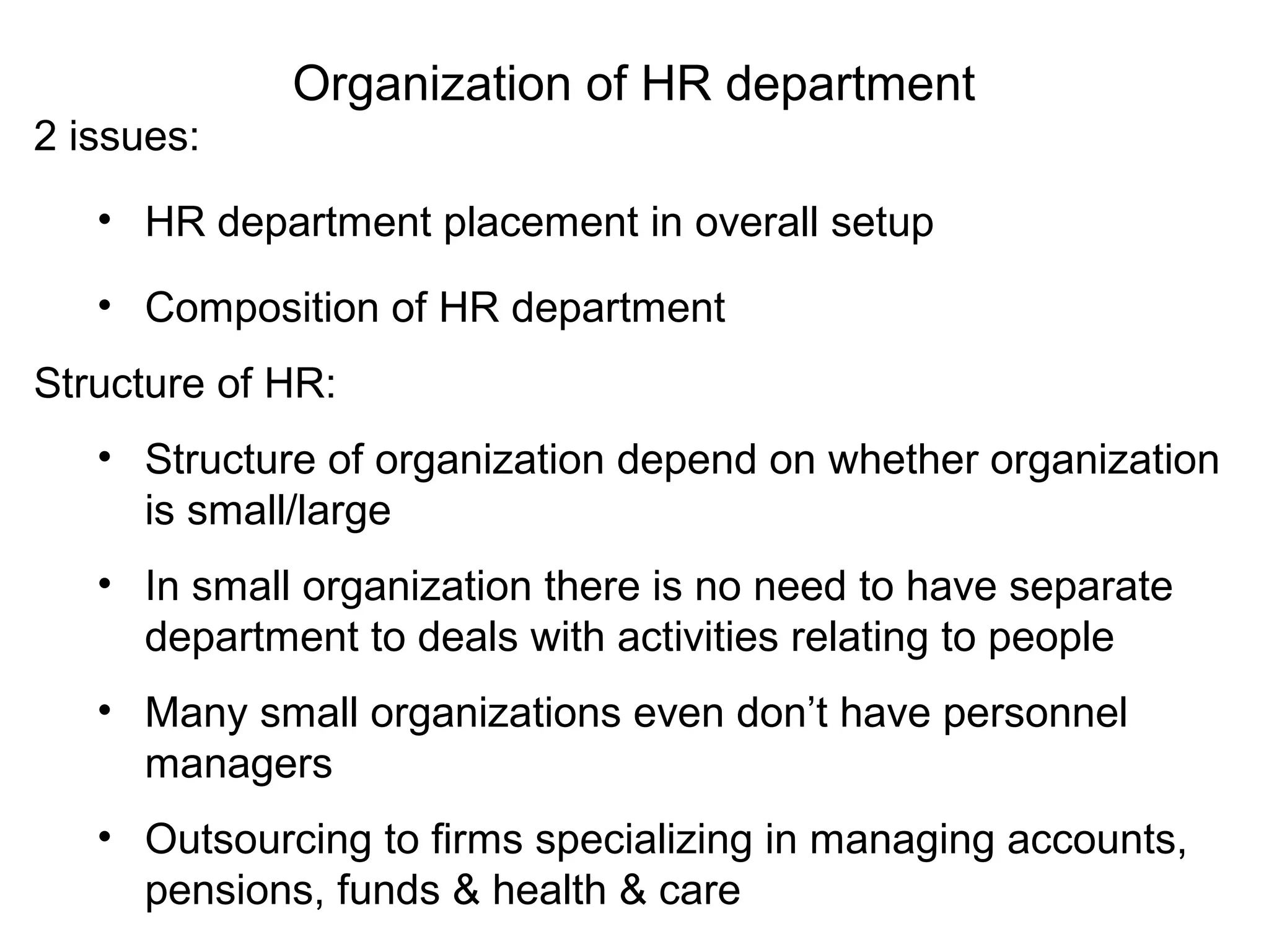 Organization of HR department
2 issues:
• HR department placement in overall setup
• Composition of HR department
Structure of HR:
• Structure of organization depend on whether organization
is small/large
• In small organization there is no need to have separate
department to deals with activities relating to people
• Many small organizations even don’t have personnel
managers
• Outsourcing to firms specializing in managing accounts,
pensions, funds & health & care
 