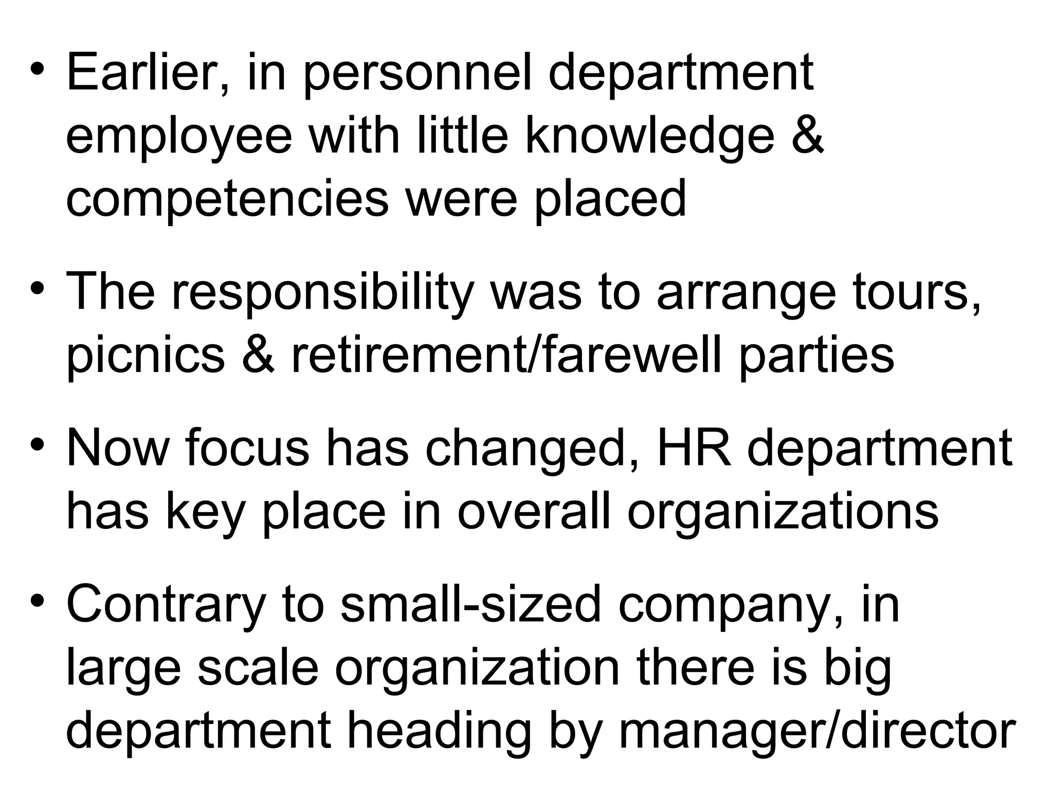 • Earlier, in personnel department
employee with little knowledge &
competencies were placed
• The responsibility was to arrange tours,
picnics & retirement/farewell parties
• Now focus has changed, HR department
has key place in overall organizations
• Contrary to small-sized company, in
large scale organization there is big
department heading by manager/director
 