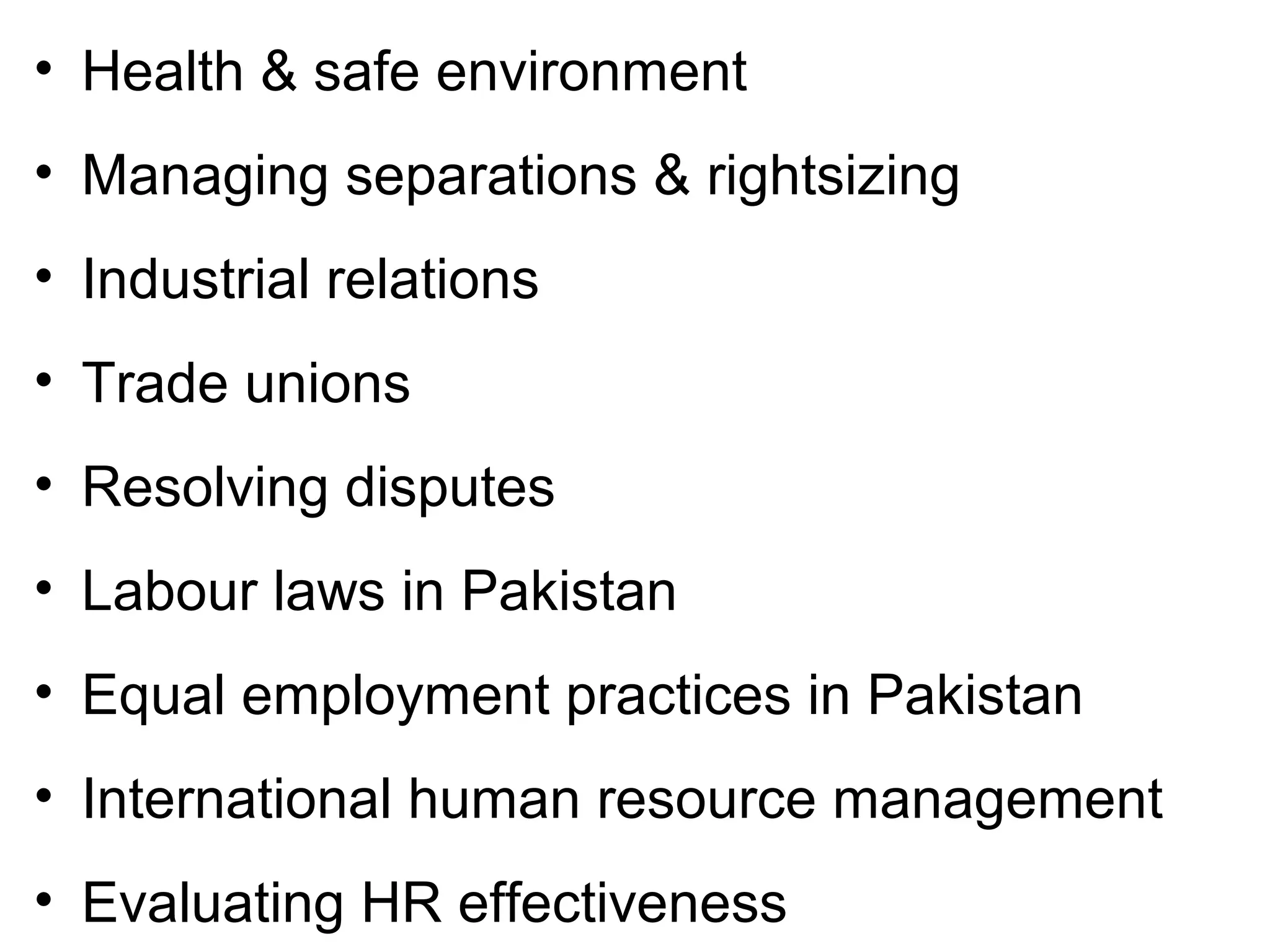 • Health & safe environment
• Managing separations & rightsizing
• Industrial relations
• Trade unions
• Resolving disputes
• Labour laws in Pakistan
• Equal employment practices in Pakistan
• International human resource management
• Evaluating HR effectiveness
 