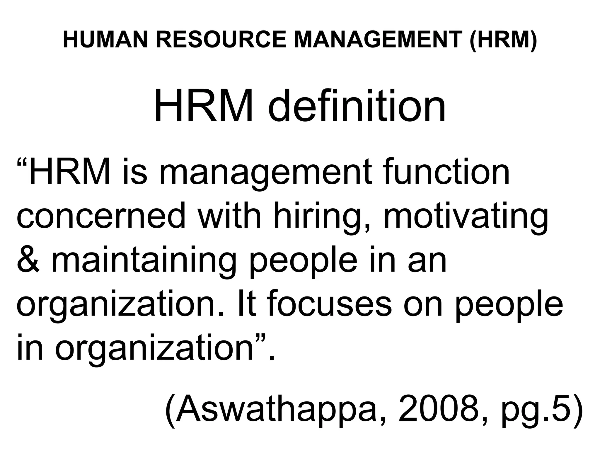 HUMAN RESOURCE MANAGEMENT (HRM)
HRM definition
“HRM is management function
concerned with hiring, motivating
& maintaining people in an
organization. It focuses on people
in organization”.
(Aswathappa, 2008, pg.5)
 