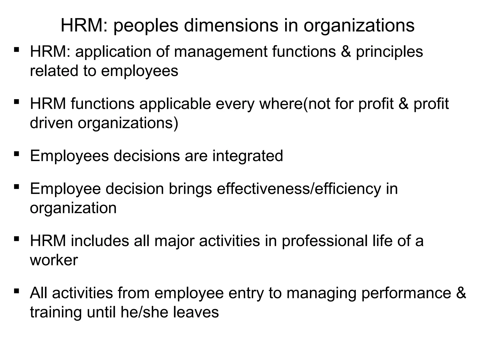 HRM: peoples dimensions in organizations
 HRM: application of management functions & principles
related to employees
 HRM functions applicable every where(not for profit & profit
driven organizations)
 Employees decisions are integrated
 Employee decision brings effectiveness/efficiency in
organization
 HRM includes all major activities in professional life of a
worker
 All activities from employee entry to managing performance &
training until he/she leaves
 