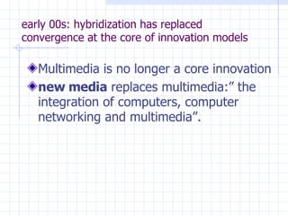 early 00s: hybridization has replaced convergence at the core of innovation models Multimedia is no longer a core innovation  new media  replaces multimedia:” the integration of computers, computer networking and multimedia”. 