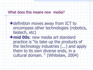 What does this means new  media? definition moves away from ICT to encompass other technologies (robotics, biotech, etc)‏ mid 00s : new media art standard practice is “to take up the products of the technology industries (...) and apply them to its own diverse ends, in a cultural domain. “ (Whitelaw, 2004)‏ 