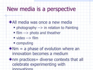 New media is a perspective All media was once a new media photography --> in relation to Painting film --> photo and theather video --> film computing Nm = a phase of evolution where an innovation becomes a medium  nm practices= diverse contexts that all celebrate experimenting with innovations. 
