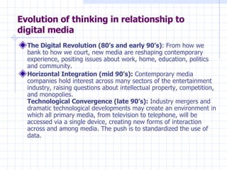 Evolution of thinking in relationship to digital media The Digital Revolution (80’s and early 90’s) : From how we bank to how we court, new media are reshaping contemporary experience, positing issues about work, home, education, politics and community. Horizontal Integration (mid 90’s):  Contemporary media companies hold interest across many sectors of the entertainment industry, raising questions about intellectual property, competition, and monopolies. Technological Convergence (late 90’s):  Industry mergers and dramatic technological developments may create an environment in which all primary media, from television to telephone, will be accessed via a single device, creating new forms of interaction across and among media. The push is to standardized the use of data.  