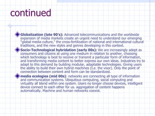 continued Globalization (late 90’s):  Advanced telecommunications and the worldwide expansion of media markets create an urgent need to understand our emerging "global media culture," the cross-fertilization of national and international cultural traditions, and the new styles and genres developing in this context.  Socio-Technological hybridation (early 00s):  We are increasingly adept as consumers and citizens at using one medium in relation to another, choosing which technology is best to receive or transmit a particular form of information, and transforming media content to better express our own ideas. Industries try to adapt to this demand by building modular, adaptable technologies. Giving users the ability to build their own hybrid machines (I.e. the visor). Only the point of connection between content and form can be standardized.  media ecologies (mid 00s) : networks are connecting all type of information and communication systems. Ubiquitous computing, social computing and virtuality all blend within one system. Users no longer choose devices, intelligent device connect to each other for us. aggregation of content happens automatically. Machine and human networks coexist. 
