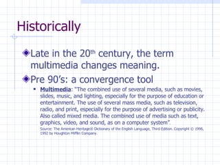 Historically Late in the 20 th  century, the term multimedia changes meaning.  Pre 90’s: a convergence tool Multimedia : “The combined use of several media, such as movies, slides, music, and lighting, especially for the purpose of education or entertainment. The use of several mass media, such as television, radio, and print, especially for the purpose of advertising or publicity. Also called mixed media. The combined use of media such as text, graphics, video, and sound, as on a computer system” . Source: The American Heritage® Dictionary of the English Language, Third Edition. Copyright © 1996, 1992 by Houghton Mifflin Company. 