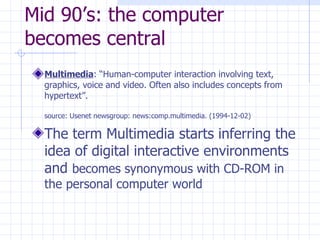 Mid 90’s: the computer becomes central Multimedia : “Human-computer interaction involving text, graphics, voice and video. Often also includes concepts from hypertext”. source: Usenet newsgroup: news:comp.multimedia. (1994-12-02)   The term Multimedia starts inferring the idea of digital interactive environments and  becomes synonymous with CD-ROM in the personal computer world  