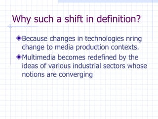 Why such a shift in definition? Because changes in technologies nring change to media production contexts. Multimedia becomes redefined by the ideas of various industrial sectors whose notions are converging  