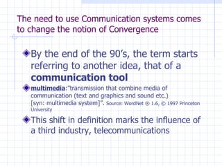 The need to use Communication systems comes to change the notion of Convergence By the end of the 90’s, the term starts referring to another idea, that of a  communication tool  multimedia :”transmission that combine media of communication (text and graphics and sound etc.) [syn: multimedia system]”.  Source: WordNet ® 1.6, © 1997 Princeton University  This shift in definition marks the influence of a third industry, telecommunications  