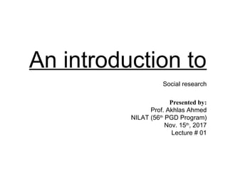 An introduction to
Social research
Presented by:
Prof. Akhlas Ahmed
NILAT (56th
PGD Program)
Nov. 15th
, 2017
Lecture # 01
 