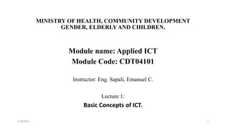 MINISTRY OF HEALTH, COMMUNITY DEVELOPMENT
GENDER, ELDERLYAND CHILDREN.
Module name: Applied ICT
Module Code: CDT04101
Instructor: Eng. Sapali, Emanuel C.
Lecture 1:
Basic Concepts of ICT.
1/19/2021 1
 