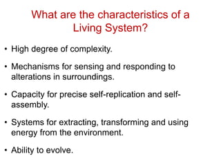 What are the characteristics of a
Living System?
• High degree of complexity.
• Mechanisms for sensing and responding to
alterations in surroundings.
• Capacity for precise self-replication and self-
assembly.
• Systems for extracting, transforming and using
energy from the environment.
• Ability to evolve.
 