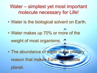 Water – simplest yet most important
molecule necessary for Life!
• Water is the biological solvent on Earth.
• Water makes up 70% or more of the
weight of most organisms.
• The abundance of water is the primary
reason that makes Earth a habitable
planet.
 