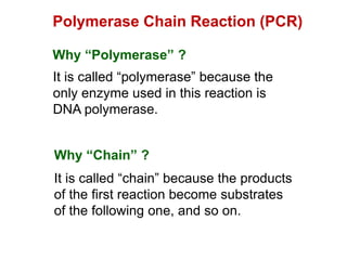 Polymerase Chain Reaction (PCR)
Why “Polymerase” ?
It is called “polymerase” because the
only enzyme used in this reaction is
DNA polymerase.
Why “Chain” ?
It is called “chain” because the products
of the first reaction become substrates
of the following one, and so on.
 