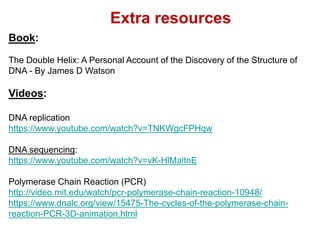 Extra resources
Book:
The Double Helix: A Personal Account of the Discovery of the Structure of
DNA - By James D Watson
Videos:
DNA replication
https://www.youtube.com/watch?v=TNKWgcFPHqw
DNA sequencing:
https://www.youtube.com/watch?v=vK-HlMaitnE
Polymerase Chain Reaction (PCR)
http://video.mit.edu/watch/pcr-polymerase-chain-reaction-10948/
https://www.dnalc.org/view/15475-The-cycles-of-the-polymerase-chain-
reaction-PCR-3D-animation.html
 