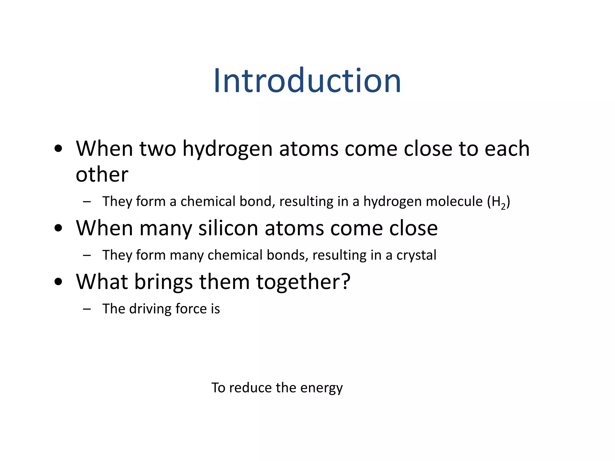 Introduction
• When two hydrogen atoms come close to each
other
– They form a chemical bond, resulting in a hydrogen molecule (H2)
• When many silicon atoms come close
– They form many chemical bonds, resulting in a crystal
• What brings them together?
– The driving force is
To reduce the energy
 